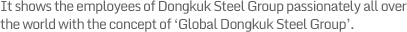 It shows the employees of Dongkuk Steel Group passionately all over the world with the concept of ‘Global Dongkuk Steel Group’.